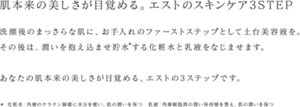 肌本来の美しさが目覚める。エストのスキンケア3STEP 洗顔後のまっさらな肌に、お手入れのファーストステップとして土台美容液を。その後は、潤いを抱え込ませ貯水する化粧水と乳液をなじませます。あなたの肌本来の美しさが目覚める、エストの3ステップです＊ 化粧水：角層のケラチン線維に水分を補い、肌の潤いを保つ 乳液：角層細胞間の潤い保持層を整え、肌の潤いを保つ