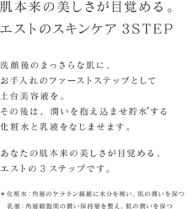 肌本来の美しさが目覚める。エストのスキンケア3STEP 洗顔後のまっさらな肌に、お手入れのファーストステップとして土台美容液を。その後は、潤いを抱え込ませ貯水する化粧水と乳液をなじませます。あなたの肌本来の美しさが目覚める、エストの3ステップです＊ 化粧水：角層のケラチン線維に水分を補い、肌の潤いを保つ 乳液：角層細胞間の潤い保持層を整え、肌の潤いを保つ