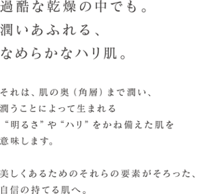 過酷な乾燥の中でも。 潤いあふれる、なめらかなハリ肌。  それは、肌の奥(角層)まで潤い、 潤うことによって生まれる"明るさ"や"ハリ"をかね備えた肌を意味します。 美しくあるためのそれらの要素がそろった、自信の持てる肌へ。