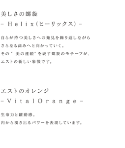 美しさの螺旋‒ H e l i x（ヒーリックス) ‒自らが持つ美しさへの発見を繰り返しながらさらなる高みへと向かっていく。その“美の連続”を表す螺旋のモチーフが、エストの新しい象徴です。エストのオレンジ‒ V i t a l O r a n g e ‒生命力と躍動感。内から湧き出るパワーを表現しています。
