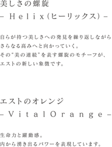 美しさの螺旋‒ H e l i x（ヒーリックス) ‒自らが持つ美しさへの発見を繰り返しながらさらなる高みへと向かっていく。その“美の連続”を表す螺旋のモチーフが、エストの新しい象徴です。エストのオレンジ‒ V i t a l O r a n g e ‒生命力と躍動感。内から湧き出るパワーを表現しています。