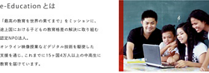 e-Educationとは　「最高の教育を世界の果てまで」をミッションに、途上国における子どもの教育格差の解決に取り組む認定NPO法人。オンライン映像授業などデジタル技術を駆使した支援を通じ、これまでに15ヶ国4万人以上の中高生に教育を届けています。