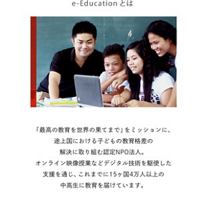 e-Educationとは　「最高の教育を世界の果てまで」をミッションに、途上国における子どもの教育格差の解決に取り組む認定NPO法人。オンライン映像授業などデジタル技術を駆使した支援を通じ、これまでに15ヶ国4万人以上の中高生に教育を届けています。