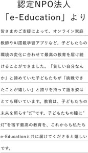 認定NPO法人「e-Education」より 皆さまのご支援によって、オンライン家庭教師やAI搭載学習アプリなど、子どもたちの環境の変化に合わせて最高の教育を届け続けることができました。「貧しい自分なんか」と諦めていた子どもたちが「挑戦できたことが嬉しい」と誇りを持って語る姿はとても輝いています。教育は、子どもたちの未来を照らす”灯”です。子どもたちの瞳に”灯”を宿す最高の教育を、これからも私たちe-Educationと共に届けてくださると嬉しいです。