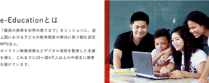 e-Educationとは　「最高の教育を世界の果てまで」をミッションに、途上国における子どもの教育格差の解決に取り組む認定NPO法人。オンライン映像授業などデジタル技術を駆使した支援を通じ、これまでに15ヶ国4万人以上の中高生に教育を届けています。