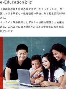 e-Educationとは　「最高の教育を世界の果てまで」をミッションに、途上国における子どもの教育格差の解決に取り組む認定NPO法人。オンライン映像授業などデジタル技術を駆使した支援を通じ、これまでに15ヶ国4万人以上の中高生に教育を届けています。
