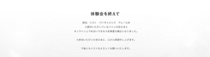 体験会を終えて　普段、エスト　バイオミメシス　ヴェールを ご愛用いただいているファンの皆さまと オンライン上でお会いできる大変貴重な機会となりました。  ご参加いただいた皆さまに、心から感謝申し上げます。  今後ともエストをよろしくお願いいたします。