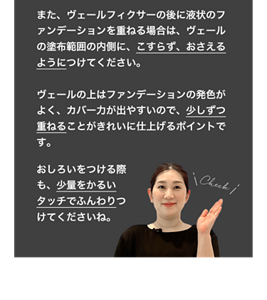 また、ヴェールフィクサーの後に液状のファンデーションを重ねる場合は、 ヴェールの塗布範囲の内側に、こすらず、おさえるようにつけてください。  ヴェールの上はファンデーションの発色がよく、カバー力が出やすいので、少しずつ重ねることがきれいに仕上げるポイントです。おしろいをつける際も、少量をかるいタッチでふんわりつけてくださいね。