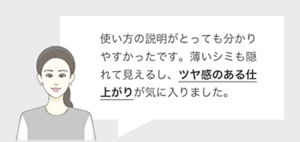 使い方の説明がとっても分かりやすかったです。薄いシミも隠れて見えるし、ツヤ感のある仕上がりが気に入りました。