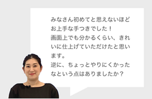 みなさん初めてと思えないほど お上手な手つきでした！ 画面上でも分かるくらい、きれいに仕上げていただけたと思います。 逆に、ちょっとやりにくかったなという点はありましたか？
