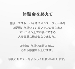 体験会を終えて　普段、エスト　バイオミメシス　ヴェールを ご愛用いただいているファンの皆さまと オンライン上でお会いできる大変貴重な機会となりました。  ご参加いただいた皆さまに、心から感謝申し上げます。  今後ともエストをよろしくお願いいたします。