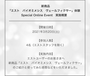 　新商品「エスト　バイオミメシス　ヴェールフィクサー」体験 Special Online Event　実施概要　【開催日時】2021年3月20日(土) 【参加人数】4名（エストスタッフを除く） 【実施内容】エストユーザーのお客さまへ 新商品「エスト　バイオミメシス　ヴェールフィクサー」 のご紹介と使ってみた感想などをいただきました。