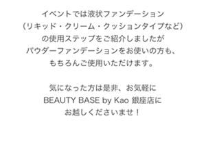 イベントでは液状ファンデーション（リキッド・クリーム・クッションタイプなど）の使用ステップをご紹介しましたがパウダーファンデーションをお使いの方も、 もちろんご使用いただけます。  気になった方は是非、お気軽にBEAUTY BASE by Kao 銀座店にお越しくださいませ！