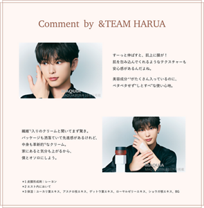 Comment by &TEAM HARUA すーっと伸ばすと、肌上に膜が！ 肌を包み込んでくれるようなテクスチャーも 安心感があるんだよね。美容成分＊3がたくさん入っているのに、 ペタペタせず“しとすべ”な使い心地。 繊維*1入りのクリームと聞いてまず驚き。 パッケージも洒落ていて先進感があるけれど、 中身も革新的*2なクリーム。 家にあると気分も上がるから、 僕とオソロにしよう。＊1 皮膜形成剤：レーヨン ＊2 エスト内において ＊3 保湿：ユーカリ葉エキス、アスナロ枝エキス、ゲットウ葉エキス、ローヤルゼリーエキス、ショウガ根エキス、BG