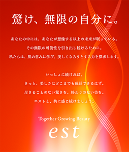驚け、無限の自分に。あなたの中には、あなたが想像する以上の未来が眠っている。 その無限の可能性を引き出し続けるために。 私たちは、肌の営みに学び、美しくなろうとする力を探求します。  いっしょに続ければ、きっと、美しさはどこまでも成長できるはず。 尽きることのない驚きを、終わりのない美を。 エストと、共に感じ続けましょう。 Together Growing Beauty est