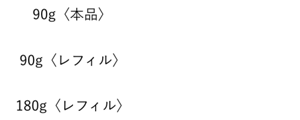 90g〈本品〉13,200円(税込) 90g〈レフィル〉12,650円(税込) 180g〈レフィル〉24,200円(税込)