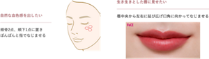 自然な血色感を出したい 頬骨2点、頬下1点に置き ぽんぽんと指でなじませる 生き生きとした唇に見せたい 唇中央から左右に延び広げ口角に向かって なじませる
