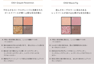 EX01 Grayish Persimmon  やわらかなコーラルオレンジに洗練された ゴールドパールが輝く上質な目元印象に A:明るい目元印象に整える、 しっとり繊細パールの ベースカラー B:温かみ溢れるやわらかな色づきで、 目もとをふっくら見せる コーラルのメインカラー C:絡み合う光で濡れたように輝くゴールドグリッター、 ミックスゴールドグリッター、レイヤードゴールドの アクセントカラー D:絶妙なグレイッシュトーンで目もとを印象づけるニュアンス ディープカラー EX02 Mauve Fig  澄んだモーヴカラーに深みのある レッドパールが溶け込む儚げな目元印象に A:明るい目元印象に整える、 しっとり繊細パールの ベースカラー B:ふんわりと肌に溶け込み、澄んだ透明感を与える淡い モーヴのメインカラー C:多彩な光でみずみずしくつやめくレッドグリッター、 ミックスレッドグリッター、レイヤードレッドのアクセント カラー D:目元に深みと抜け感を与える、 ほんのり赤みのニュアンス ディープカラー