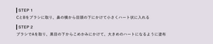 STEP 1 CとBをブラシに取り、鼻の横から目頭の下にかけて小さくハート状に入れる STEP 2 ブラシでAを取り、黒目の下からこめかみにかけて、大きめのハートになるように塗布