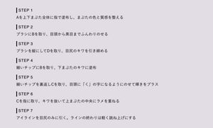 STEP 1 Aを上下まぶた全体に指で塗布し、まぶたの色と質感を整える STEP 2 ブラシにBを取り、目頭から黒目までふんわりのせる STEP 3  ブラシを縦にしてDを取り、目尻のキワを引き締める STEP 4  細いチップにBを取り、下まぶたのキワに塗布 STEP 5 細いチップを裏返しCを取り、目頭に「く」の字になるようにのせて輝きをプラス  STEP 6 Cを指に取り、キワを抜いて上まぶたの中央にラメを重ねる STEP 7  アイラインを目尻のみに引く。ラインの終わりは軽く跳ね上げにする