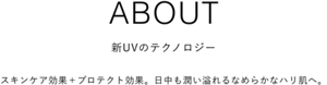 ABOUT 新UVのテクノロジー スキンケア効果＋プロテクト効果。日中も潤い溢れるなめらかなハリ肌へ。