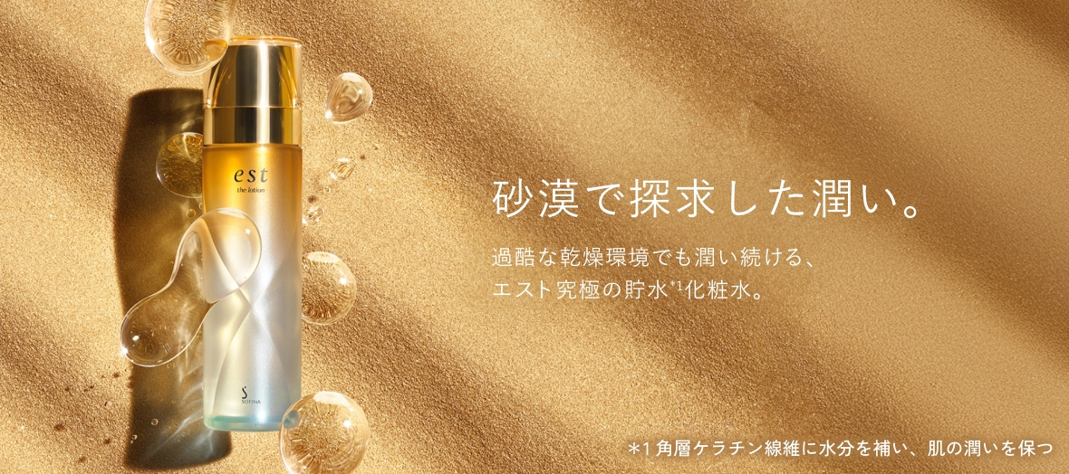 砂漠で探求した潤い。 過酷な乾燥環境でも潤い続ける、エスト究極の貯水*1化粧水。 ＊1 角層ケラチン線維に水分を補い、肌の潤いを保つ