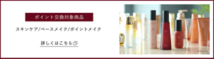 ポイント交換対象商品　スキンケア/ベースメイク/ポイントメイク　詳しくはこちら
