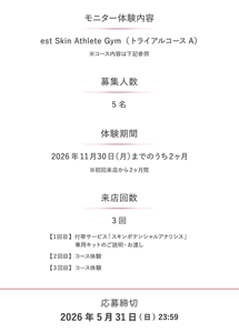 モニター体験内容 est Skin Athlete Gym（トライアルコース A） ※コース内容は下記参照  募集人数 5 名  体験期間 2026年11月30日（月）までのうち2ヶ月 ※初回来店から2ヶ月間  来店回数 3 回 【1回目】付帯サービス「スキンポテンシャルアナリシス」 専用キットのご説明・お渡し 【2回目】コース体験 【3回目】コース体験  応募締切 2026年5月31日（日）23:59