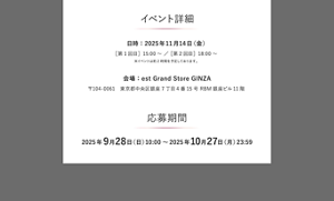 イベント詳細  日時：2025年11月14日（金） ［第1回目］15:00 ～ / ［第2回目］18:00 ～ ※イベントは約2時間を予定しております。  会場：est Grand Store GINZA 〒104-0061 東京都中央区銀座7丁目4番15号 RBM銀座ビル11階  応募期間 2025年9月28日(日) 10:00 ～ 2025年10月27日(月) 23:59
