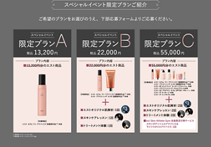 スペシャルイベント 限定プランご紹介 ご希望のプランをお選びのうえ、下部応募フォームよりご応募ください。  スペシャルイベント 限定プランA 税込 13,200 円  プラン内容：13,200円分のエスト商品  【対象商品】：エスト セラム ワン アンド バイタライズ（医薬部外品）*1 本体  スペシャルイベント 限定プランB 税込 22,000 円  プラン内容：22,000円分のエスト商品  【対象商品】：エスト セラム ワン アンド バイタライズ（医薬部外品）*1 本体、エスト プライミング エスト（医薬部外品）*2 本体  エスト オリジナル肌解析：1回  スキンケアレッスン：1回  トリートメント体験：1回  スペシャルイベント 限定プランC 税込 55,000 円  プラン内容：55,000円分のエスト商品  【対象商品】：エスト セラム ワン アンド バイタライズ（医薬部外品）1 本体、エスト ブライトニング エスト（医薬部外品）1 本体、エスト AC-C（医薬部外品）1、エスト マッサージウォッシュ3 本体、エスト クリアアップ スキンケアパウダー4 本体、エスト UV プロテクト セラム SPF50+・PA++++5 本体、エスト ザ マッサージ6 本体、エスト デザイニングクリーム7 本体  エスト オリジナル肌解析：2回  スキンケアレッスン：2回  トリートメント体験：2回  est Skin Athlete Gym 会員限定付帯サービス スキンポテンシャルアナリシス＆ライフスタイルアドバイス：1回