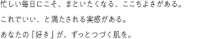 忙しい毎日にこそ、まといたくなる、ここちよさがある。これでいい、と満たされる実感がある。あなたの「好き」が、ずっとつづく肌を。