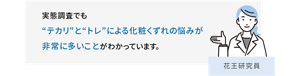 実態調査でも“テカリ”と“トレ”による​化粧くずれの悩みが​非常に多いこと​がわかっています。 花王研究員