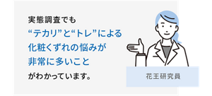 実態調査でも“テカリ”と“トレ”による​化粧くずれの悩みが​非常に多いこと​がわかっています。 花王研究員