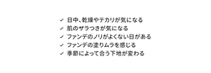 日中、乾燥やテカリが気になる 肌のザラつきが気になる ファンデのノリがよくない日がある ファンデの塗りムラを感じる 季節によって合う下地が変わる