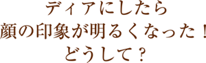ディアにしたら顔の印象が明るくなった！どうして？