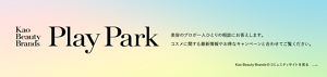 Kao Beauty Brands プレイパーク。美容のプロが一人ひとりの相談にお答えします。コスメに関する最新情報やお得なキャンペーンと合わせてご覧ください。Kao Beauty Brandsのコミュニティサイトを見る​